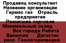 Продавец-консультант › Название организации ­ Гермес-газ › Отрасль предприятия ­ Розничная торговля › Минимальный оклад ­ 45 000 - Все города Работа » Вакансии   . Дагестан респ.,Геологоразведка п.